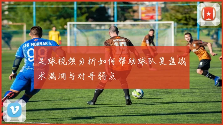足球视频分析如何帮助球队复盘战术漏洞与对手弱点