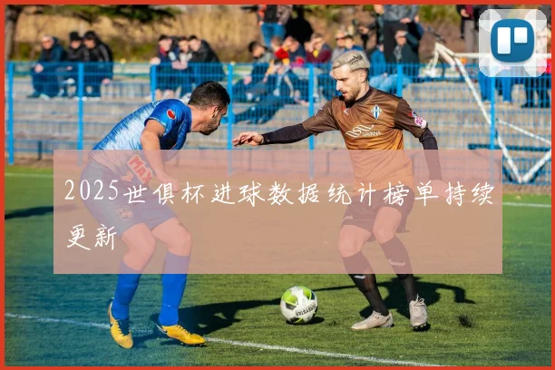 2025世俱杯进球数据统计榜单持续更新
