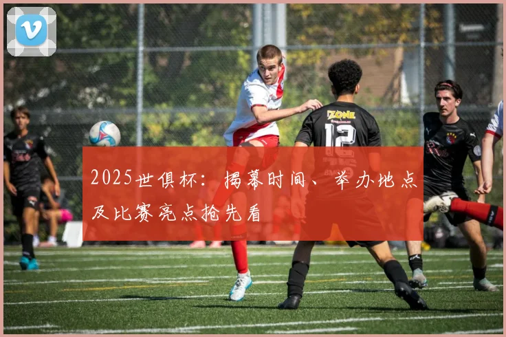 2025世俱杯：揭幕时间、举办地点及比赛亮点抢先看