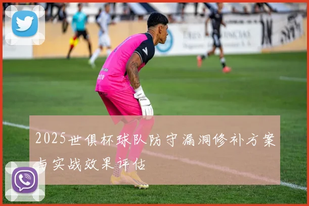 2025世俱杯球队防守漏洞修补方案与实战效果评估